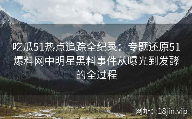 吃瓜51热点追踪全纪录：专题还原51爆料网中明星黑料事件从曝光到发酵的全过程