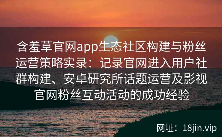 含羞草官网app生态社区构建与粉丝运营策略实录：记录官网进入用户社群构建、安卓研究所话题运营及影视官网粉丝互动活动的成功经验