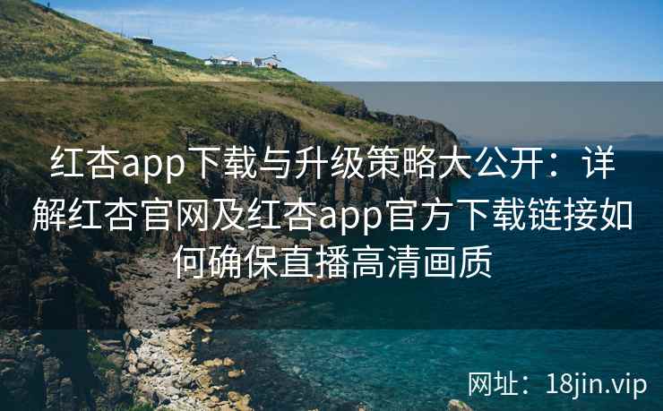 红杏app下载与升级策略大公开：详解红杏官网及红杏app官方下载链接如何确保直播高清画质