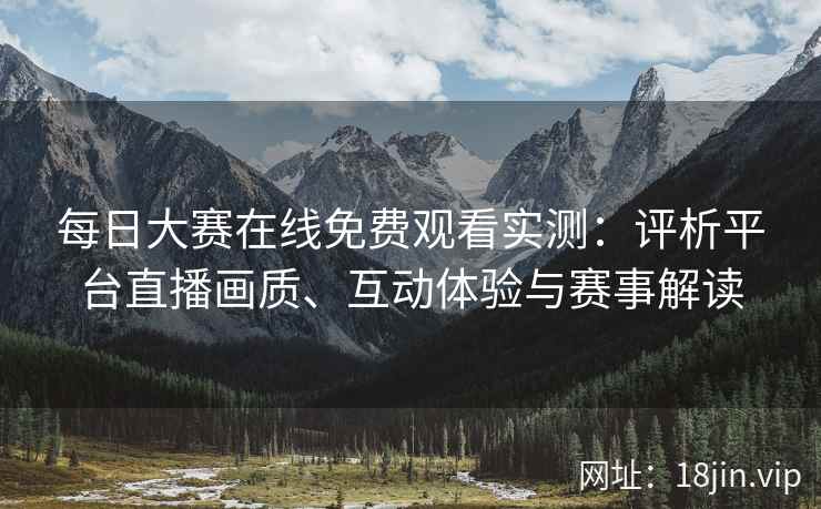 每日大赛在线免费观看实测：评析平台直播画质、互动体验与赛事解读