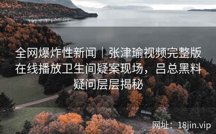 全网爆炸性新闻｜张津瑜视频完整版在线播放卫生间疑案现场，吕总黑料疑问层层揭秘