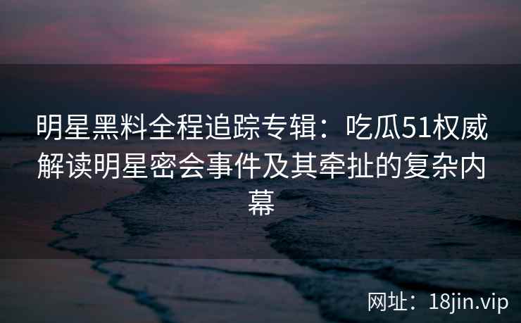 明星黑料全程追踪专辑：吃瓜51权威解读明星密会事件及其牵扯的复杂内幕