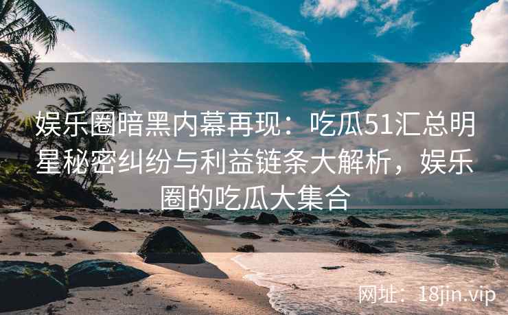 娱乐圈暗黑内幕再现：吃瓜51汇总明星秘密纠纷与利益链条大解析，娱乐圈的吃瓜大集合