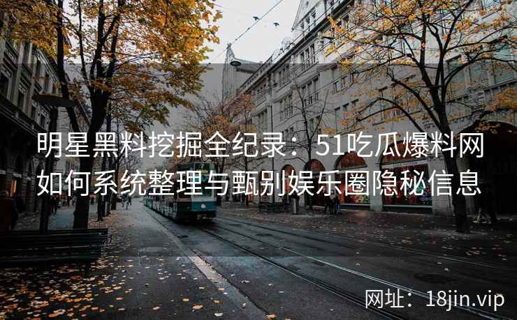 明星黑料挖掘全纪录：51吃瓜爆料网如何系统整理与甄别娱乐圈隐秘信息