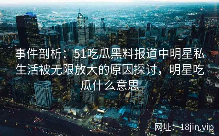 事件剖析：51吃瓜黑料报道中明星私生活被无限放大的原因探讨，明星吃瓜什么意思