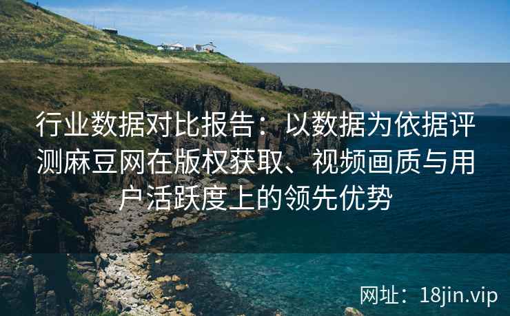 行业数据对比报告:以数据为依据评测麻豆网在版权获取、视频画质与用户活跃度上的领先优势 行业数据对比报告:以数据为依据评测麻豆网在版权获取、视频画质与用户活跃度上的领先优势