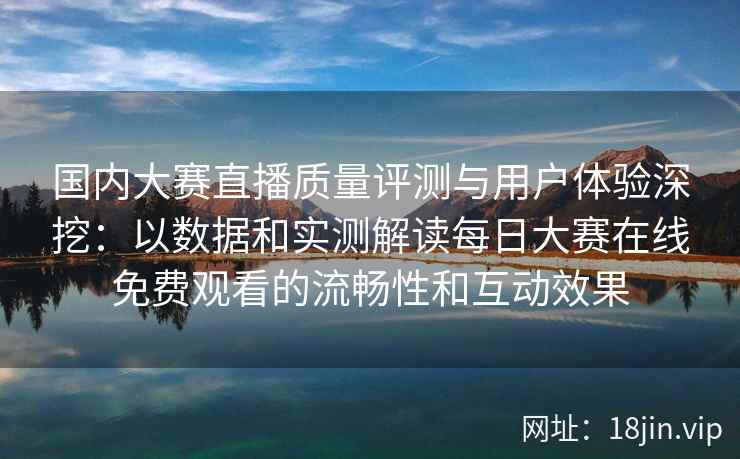 国内大赛直播质量评测与用户体验深挖：以数据和实测解读每日大赛在线免费观看的流畅性和互动效果