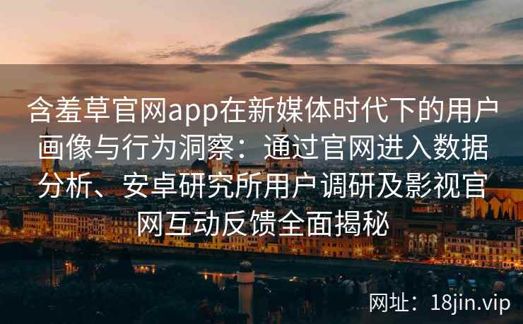 含羞草官网app在新媒体时代下的用户画像与行为洞察：通过官网进入数据分析、安卓研究所用户调研及影视官网互动反馈全面揭秘