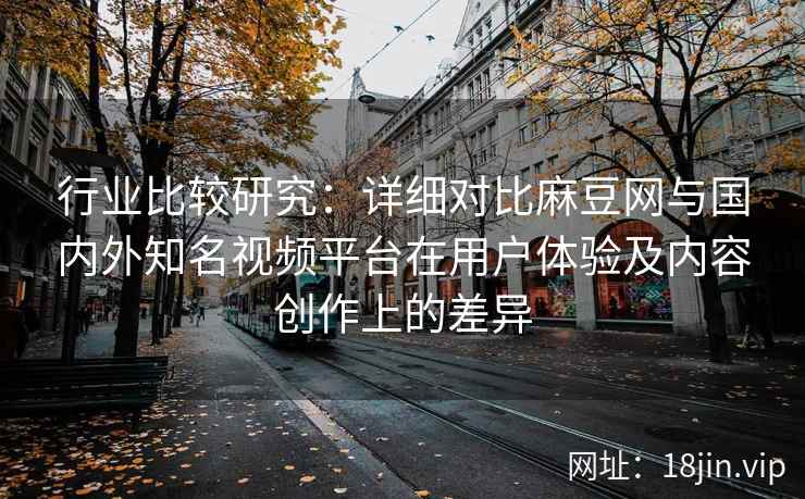 行业比较研究:详细对比麻豆网与国内外知名视频平台在用户体验及内容创作上的差异 行业比较研究:详细对比麻豆网与国内外知名视频平台在用户体验及内容创作上的差异