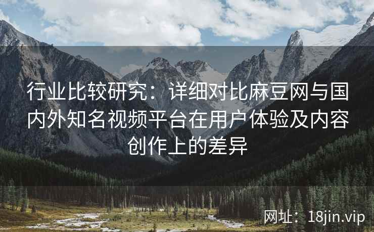 行业比较研究:详细对比麻豆网与国内外知名视频平台在用户体验及内容创作上的差异 行业比较研究:详细对比麻豆网与国内外知名视频平台在用户体验及内容创作上的差异
