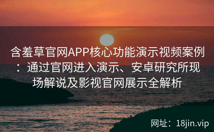 含羞草官网APP核心功能演示视频案例：通过官网进入演示、安卓研究所现场解说及影视官网展示全解析