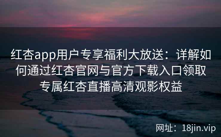 红杏app用户专享福利大放送：详解如何通过红杏官网与官方下载入口领取专属红杏直播高清观影权益