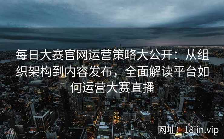 每日大赛官网运营策略大公开：从组织架构到内容发布，全面解读平台如何运营大赛直播