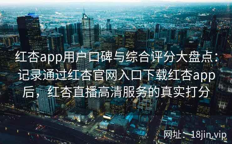红杏app用户口碑与综合评分大盘点：记录通过红杏官网入口下载红杏app后，红杏直播高清服务的真实打分
