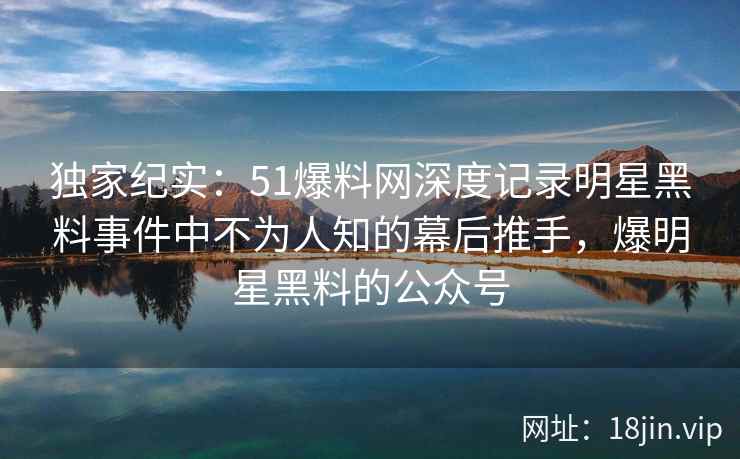 独家纪实：51爆料网深度记录明星黑料事件中不为人知的幕后推手，爆明星黑料的公众号