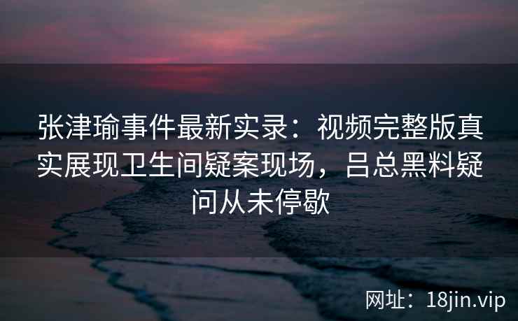 张津瑜事件最新实录：视频完整版真实展现卫生间疑案现场，吕总黑料疑问从未停歇