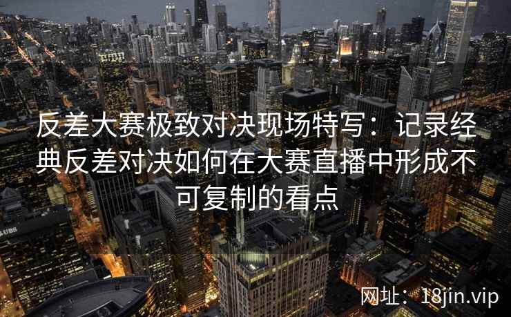 反差大赛极致对决现场特写：记录经典反差对决如何在大赛直播中形成不可复制的看点